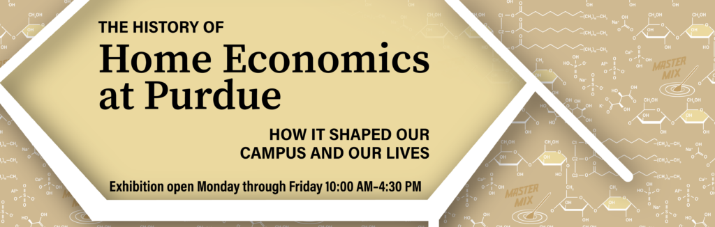 Banner advertising exhibition, "The history of home economics at Purdue: How it shaped our campus and our lives. Exhibition open Monday through Friday 10:00 am - 4:30 pm."